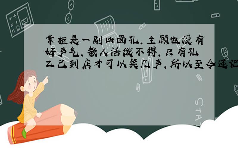 掌柜是一副凶面孔,主顾也没有好声气,教人活泼不得,只有孔乙己到店才可以笑几声,所以至今还记得.