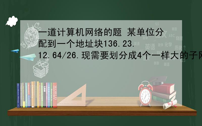 一道计算机网络的题 某单位分配到一个地址块136.23.12.64/26.现需要划分成4个一样大的子网.问：