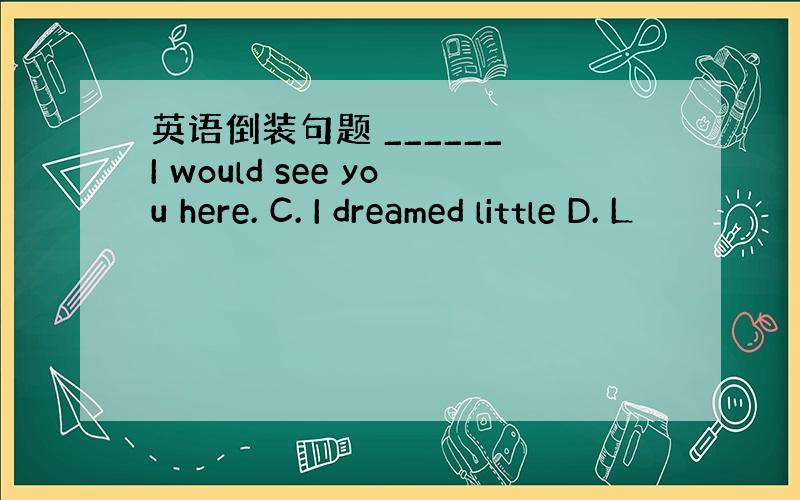 英语倒装句题 ______ I would see you here. C. I dreamed little D. L