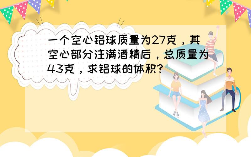 一个空心铝球质量为27克，其空心部分注满酒精后，总质量为43克，求铝球的体积？