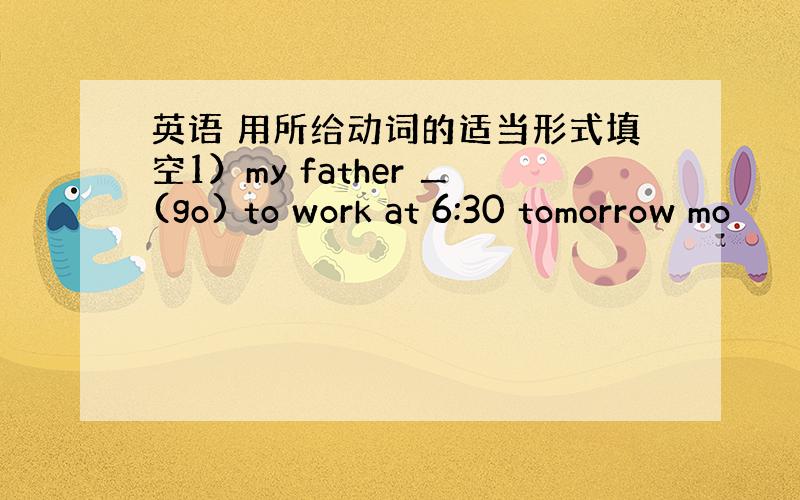 英语 用所给动词的适当形式填空1）my father ＿(go) to work at 6:30 tomorrow mo