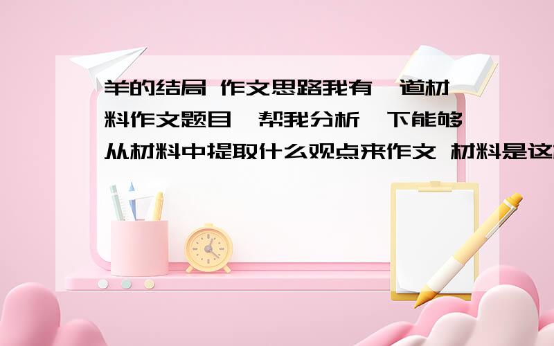 羊的结局 作文思路我有一道材料作文题目,帮我分析一下能够从材料中提取什么观点来作文 材料是这样的：羊要到山顶去吃草,他往