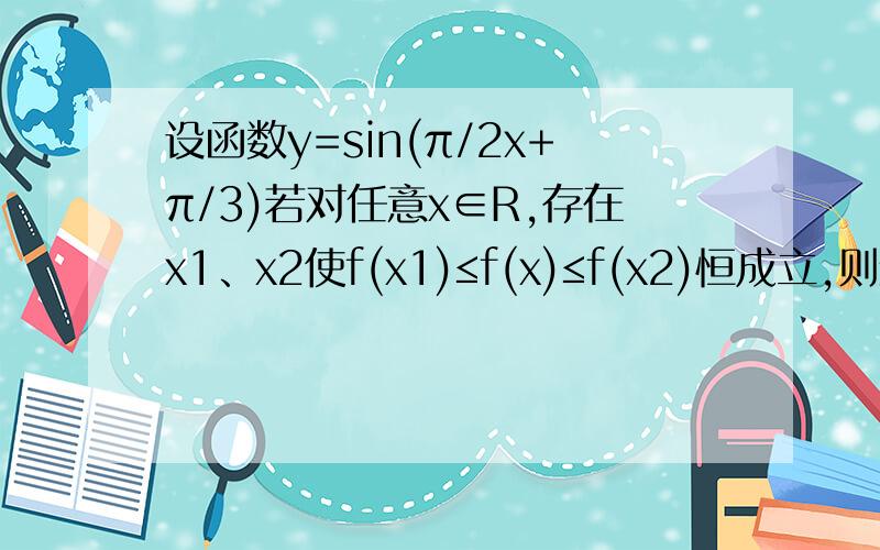 设函数y=sin(π/2x+π/3)若对任意x∈R,存在x1、x2使f(x1)≤f(x)≤f(x2)恒成立,则绝对值x1