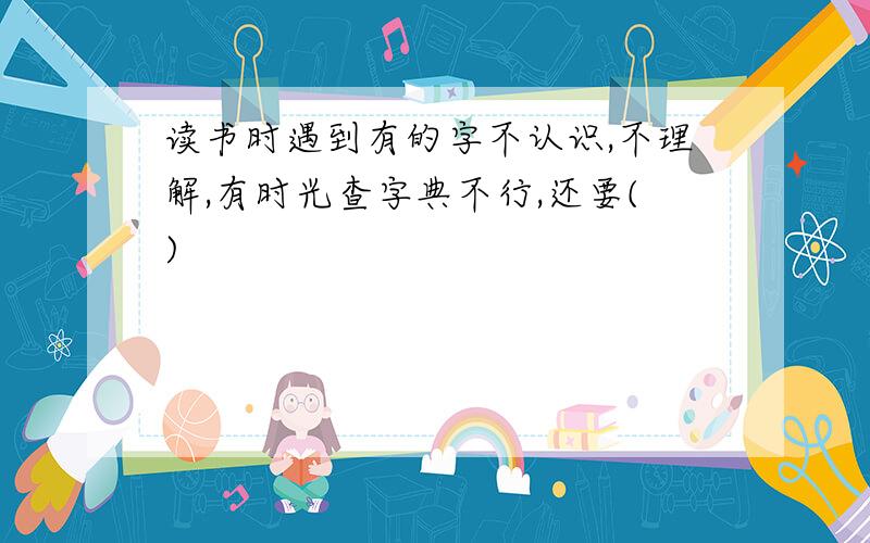 读书时遇到有的字不认识,不理解,有时光查字典不行,还要()