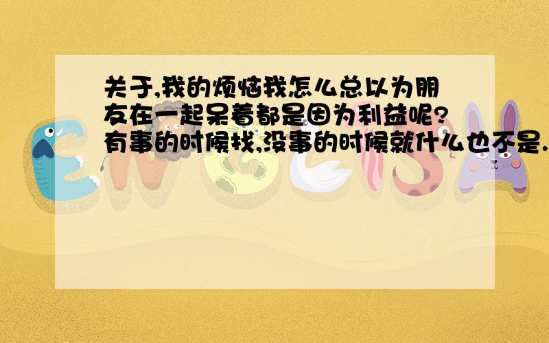 关于,我的烦恼我怎么总以为朋友在一起呆着都是因为利益呢?有事的时候找,没事的时候就什么也不是.怎么可以做一个让自己开心起