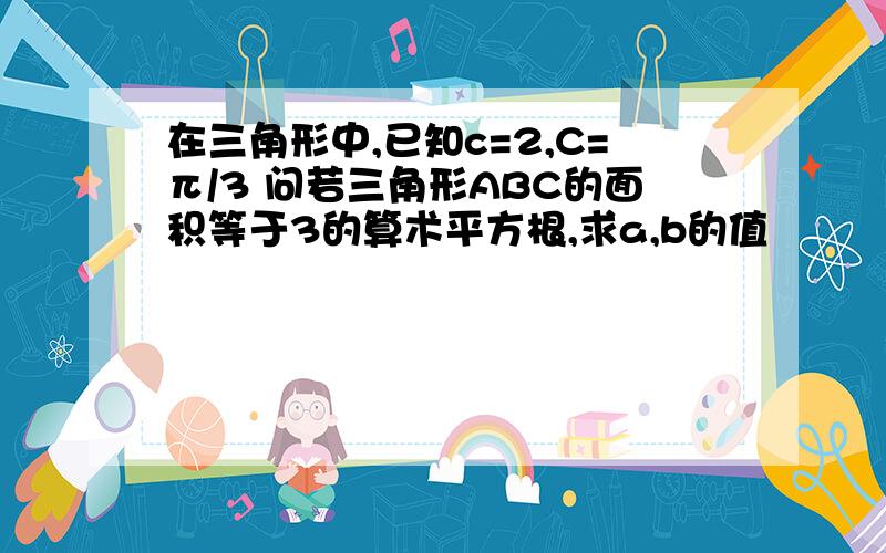 在三角形中,已知c=2,C=π/3 问若三角形ABC的面积等于3的算术平方根,求a,b的值