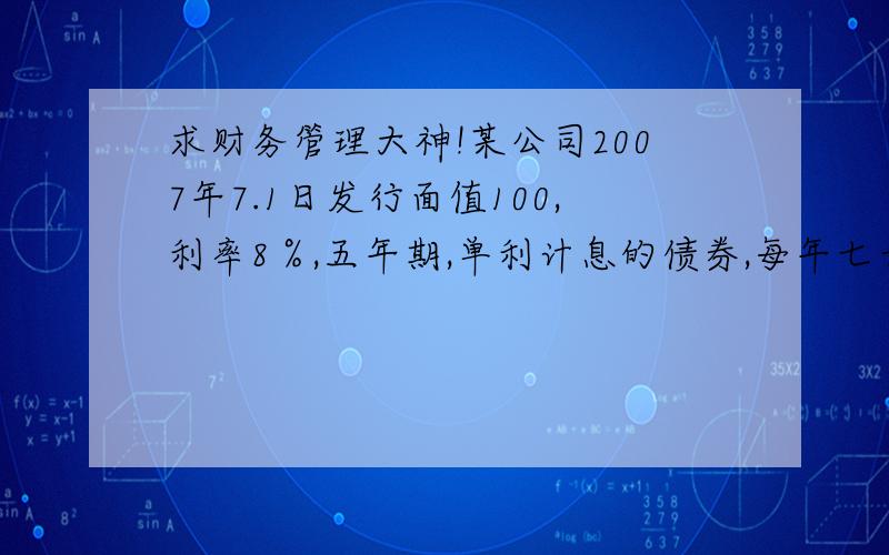 求财务管理大神!某公司2007年7.1日发行面值100,利率8％,五年期,单利计息的债券,每年七号付息,五年后还本,要求