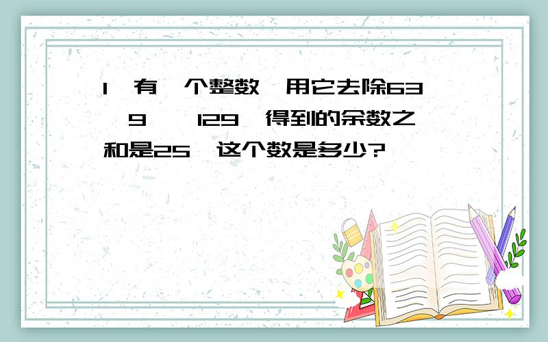 1、有一个整数,用它去除63、9、、129,得到的余数之和是25,这个数是多少?