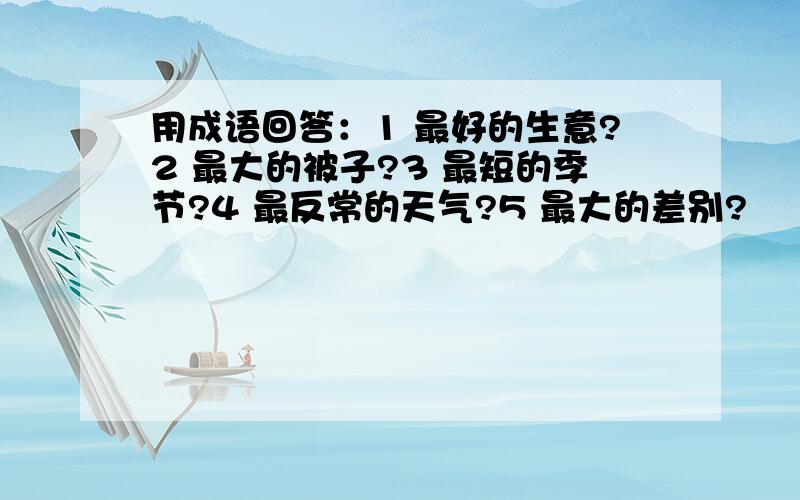 用成语回答：1 最好的生意?2 最大的被子?3 最短的季节?4 最反常的天气?5 最大的差别?