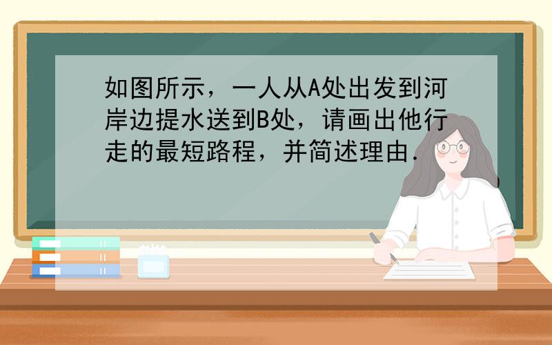 如图所示，一人从A处出发到河岸边提水送到B处，请画出他行走的最短路程，并简述理由．