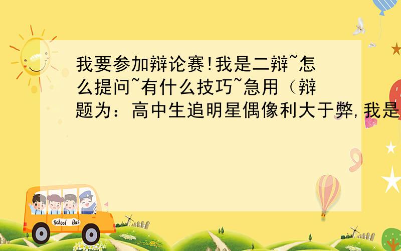 我要参加辩论赛!我是二辩~怎么提问~有什么技巧~急用（辩题为：高中生追明星偶像利大于弊,我是正方）