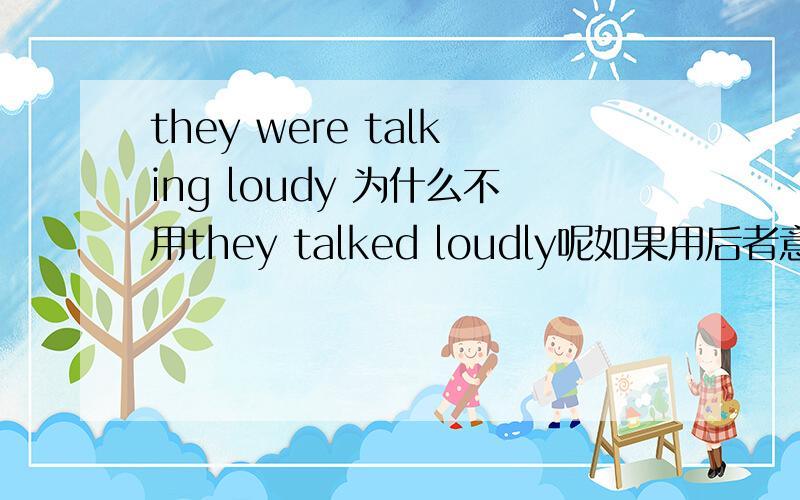 they were talking loudy 为什么不用they talked loudly呢如果用后者意思有变化么?