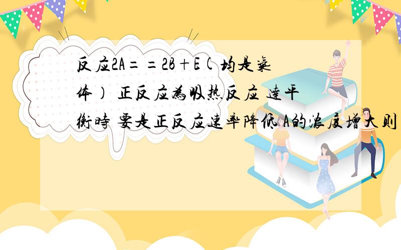 反应2A==2B+E(均是气体） 正反应为吸热反应 达平衡时 要是正反应速率降低 A的浓度增大则（）