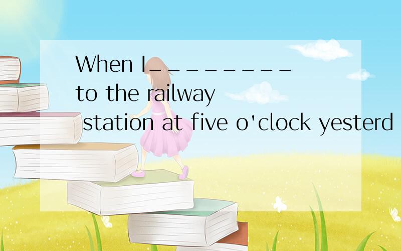 When I________to the railway station at five o'clock yesterd