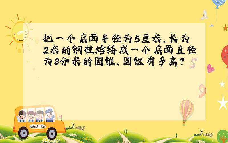 把一个底面半径为5厘米,长为2米的钢柱熔铸成一个底面直径为8分米的圆锥,圆锥有多高?