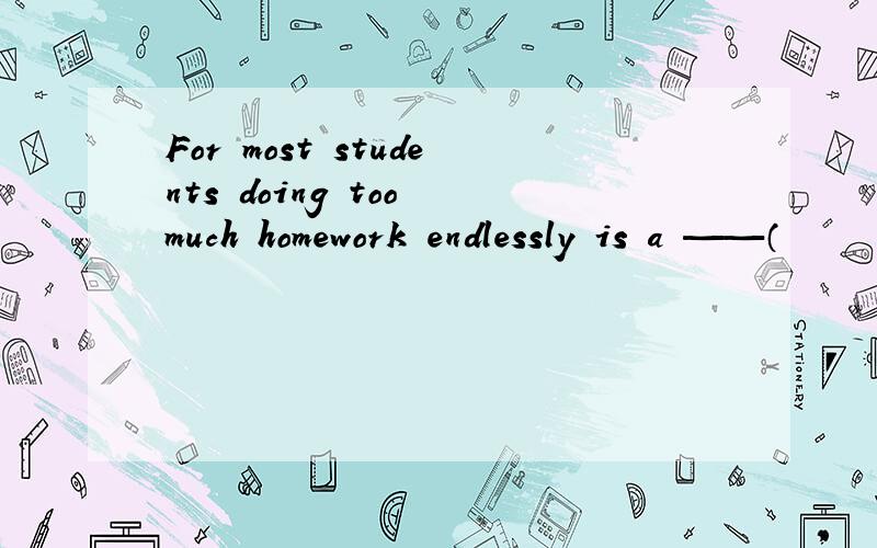 For most students doing too much homework endlessly is a ——（