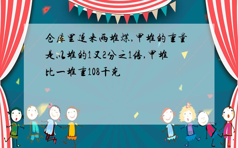 仓库里运来两堆煤,甲堆的重量是以堆的1又2分之1倍,甲堆比一堆重108千克