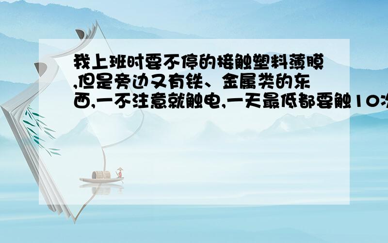 我上班时要不停的接触塑料薄膜,但是旁边又有铁、金属类的东西,一不注意就触电,一天最低都要触10次电.