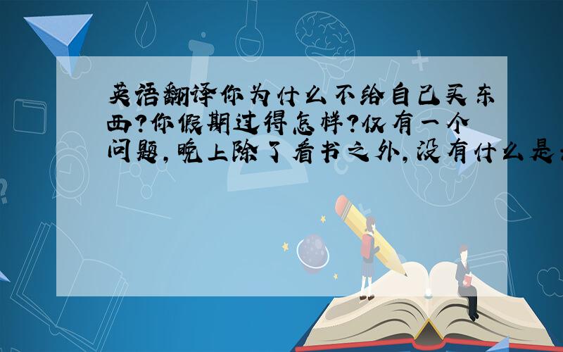 英语翻译你为什么不给自己买东西?你假期过得怎样?仅有一个问题,晚上除了看书之外,没有什么是去做但没有人感觉似乎很无聊