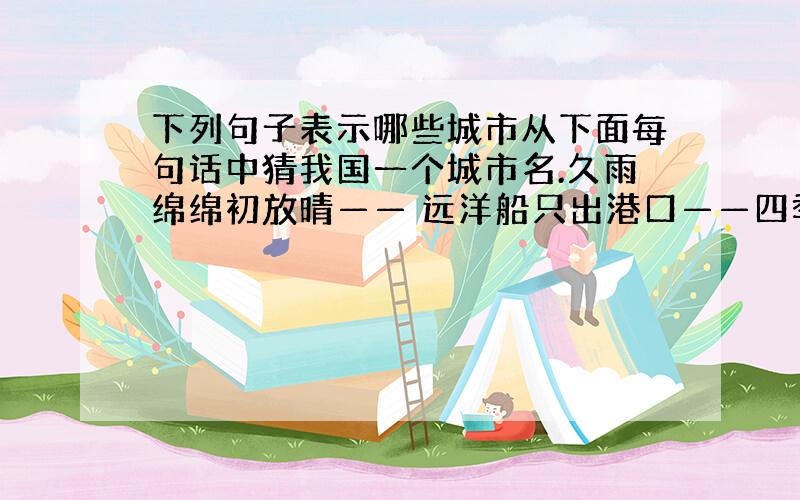 下列句子表示哪些城市从下面每句话中猜我国一个城市名.久雨绵绵初放晴—— 远洋船只出港口——四季柳绿花常红—— 海上绿洲春