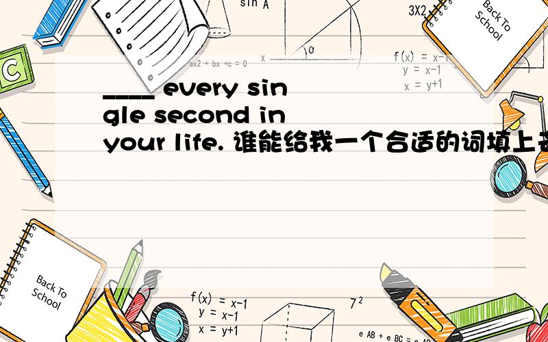 ____ every single second in your life. 谁能给我一个合适的词填上去呀?