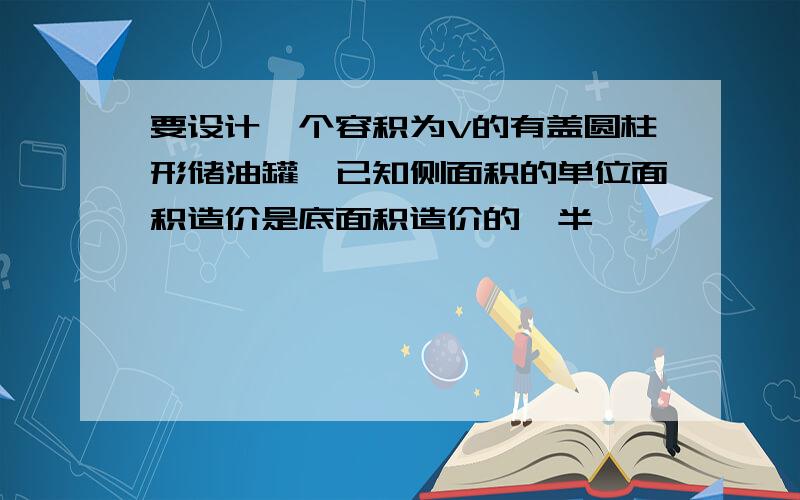 要设计一个容积为V的有盖圆柱形储油罐,已知侧面积的单位面积造价是底面积造价的一半,