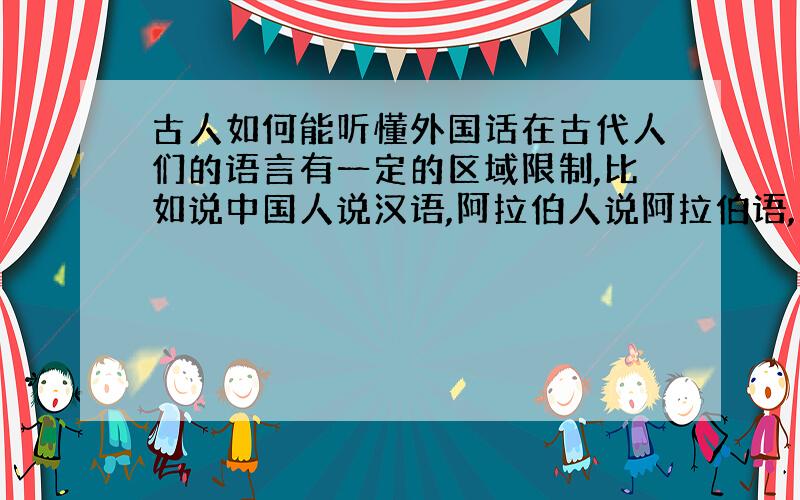 古人如何能听懂外国话在古代人们的语言有一定的区域限制,比如说中国人说汉语,阿拉伯人说阿拉伯语,那么两种语言之间是怎样被翻