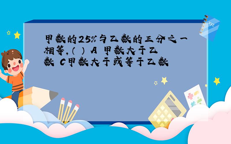 甲数的25%与乙数的三分之一相等,（ ） A 甲数大于乙数 C甲数大于或等于乙数