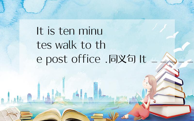 It is ten minutes walk to the post office .同义句 It _____ten m