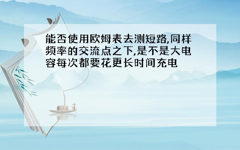 能否使用欧姆表去测短路,同样频率的交流点之下,是不是大电容每次都要花更长时间充电