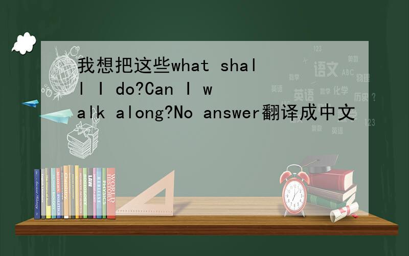 我想把这些what shall I do?Can I walk along?No answer翻译成中文