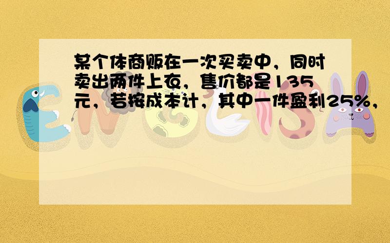 某个体商贩在一次买卖中，同时卖出两件上衣，售价都是135元，若按成本计，其中一件盈利25%，另一件亏本25%，在这次买卖