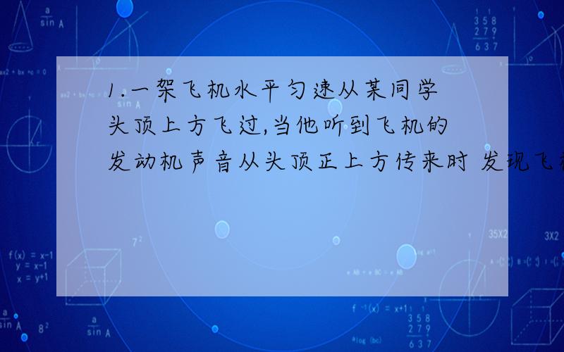 1.一架飞机水平匀速从某同学头顶上方飞过,当他听到飞机的发动机声音从头顶正上方传来时 发现飞机正在他的前上方与地面约程6