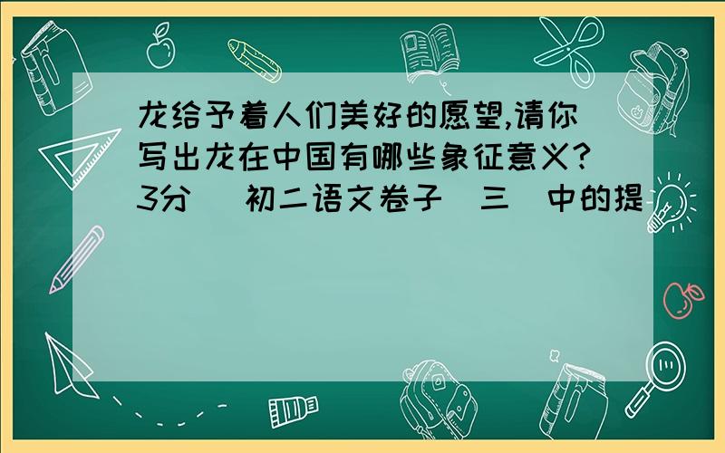 龙给予着人们美好的愿望,请你写出龙在中国有哪些象征意义?3分 （初二语文卷子（三）中的提