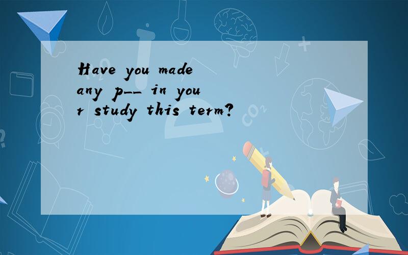 Have you made any p__ in your study this term?