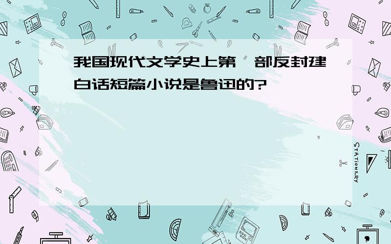 我国现代文学史上第一部反封建白话短篇小说是鲁迅的?