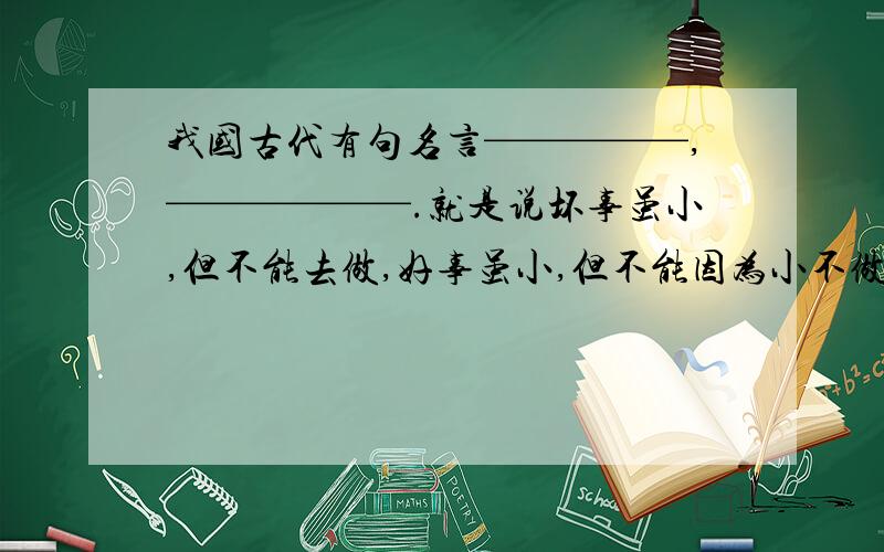 我国古代有句名言—————,——————.就是说坏事虽小,但不能去做,好事虽小,但不能因为小不做