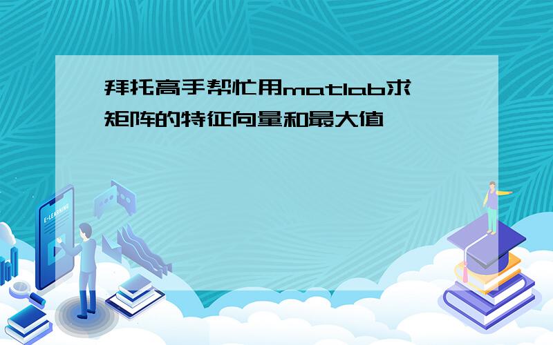 拜托高手帮忙用matlab求矩阵的特征向量和最大值