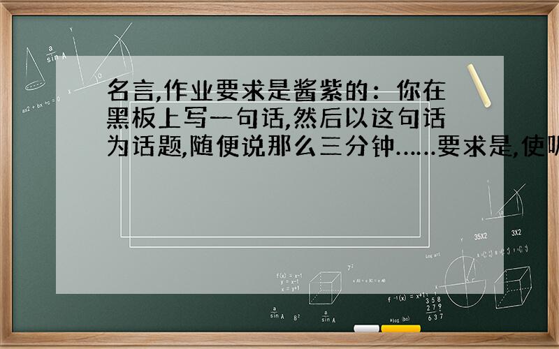 名言,作业要求是酱紫的：你在黑板上写一句话,然后以这句话为话题,随便说那么三分钟……要求是,使听众有收获.