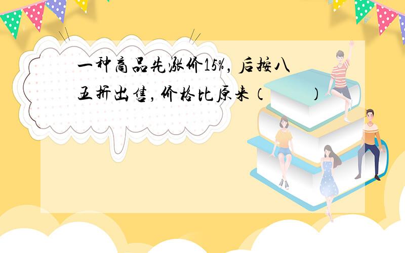 一种商品先涨价15%，后按八五折出售，价格比原来（　　）