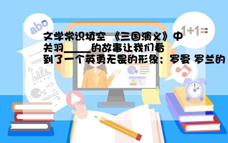 文学常识填空 《三国演义》中关羽_____的故事让我们看到了一个英勇无畏的形象；罗曼 罗兰的《名人传》为我们展现出___