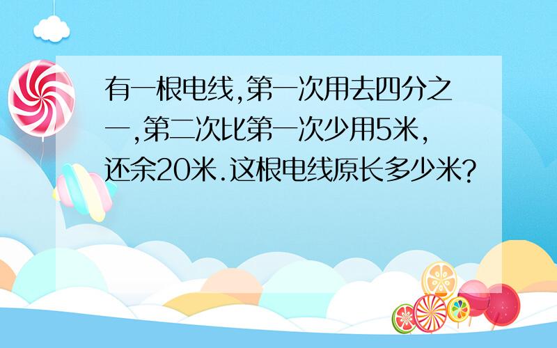 有一根电线,第一次用去四分之一,第二次比第一次少用5米,还余20米.这根电线原长多少米?