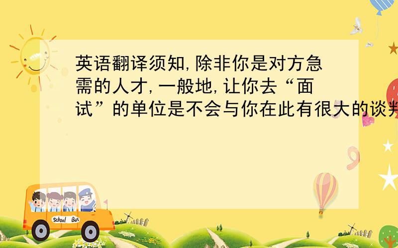 英语翻译须知,除非你是对方急需的人才,一般地,让你去“面试”的单位是不会与你在此有很大的谈判余地的,也就是说,你只能按照