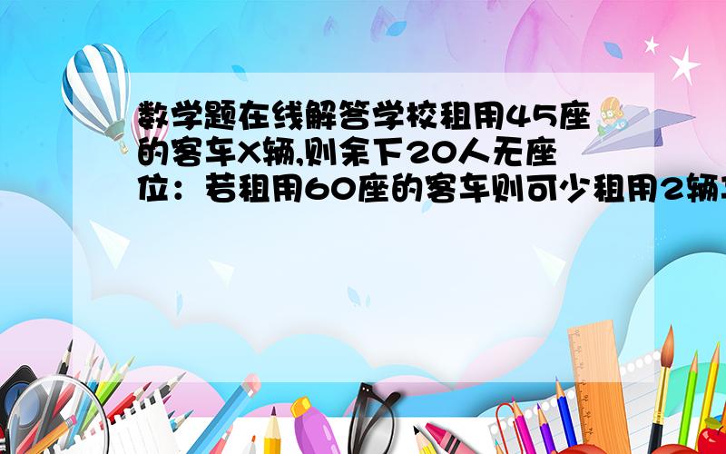 数学题在线解答学校租用45座的客车X辆,则余下20人无座位：若租用60座的客车则可少租用2辆车,且最后一辆