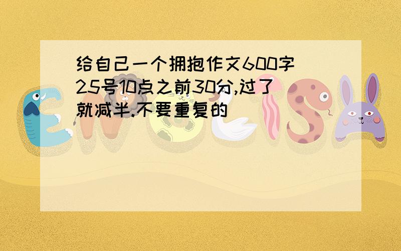 给自己一个拥抱作文600字 25号10点之前30分,过了就减半.不要重复的