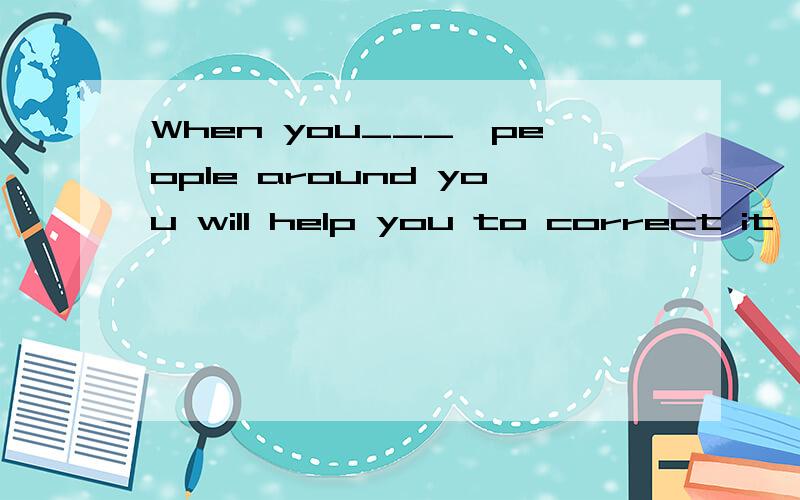 When you___,people around you will help you to correct it