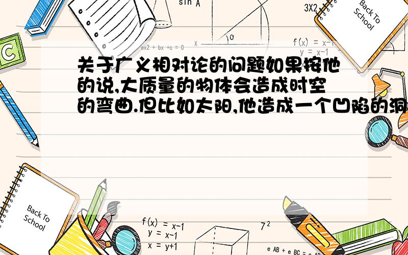 关于广义相对论的问题如果按他的说,大质量的物体会造成时空的弯曲.但比如太阳,他造成一个凹陷的洞,按道理说这个洞是正圆的,