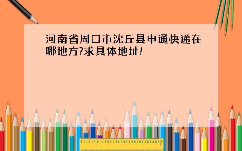 河南省周口市沈丘县申通快递在哪地方?求具体地址!