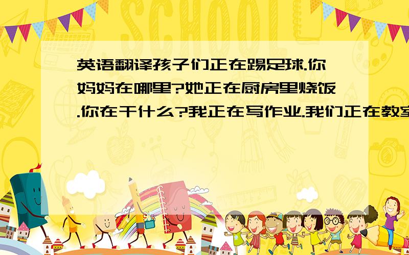 英语翻译孩子们正在踢足球.你妈妈在哪里?她正在厨房里烧饭.你在干什么?我正在写作业.我们正在教室里读书