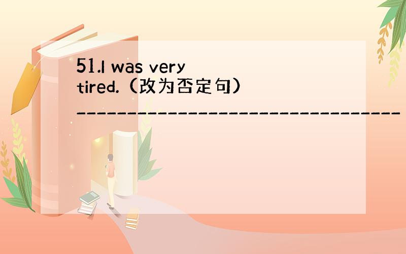 51.I was very tired.（改为否定句） ________________________________